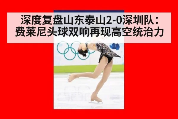 深度复盘山东泰山2-0深圳队：费莱尼头球双响再现高空统治力